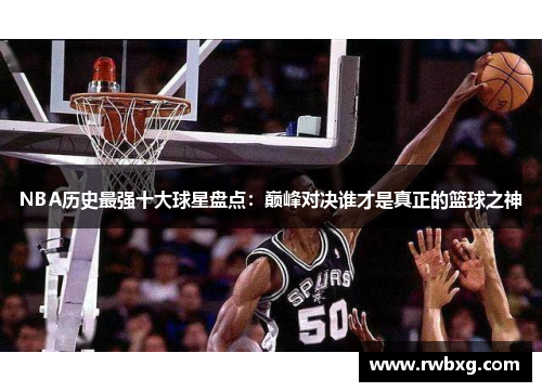 NBA历史最强十大球星盘点：巅峰对决谁才是真正的篮球之神